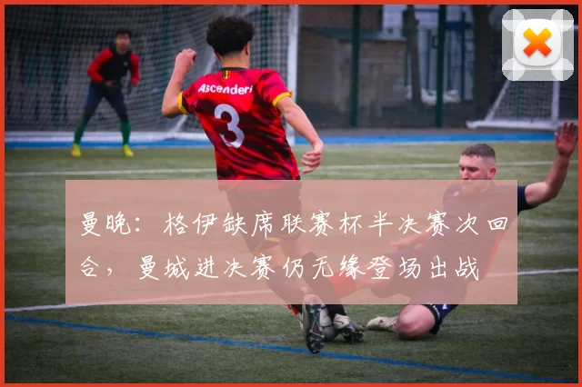 曼晚：格伊缺席联赛杯半决赛次回合，曼城进决赛仍无缘登场出战